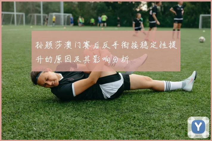 孙颖莎澳门赛后反手衔接稳定性提升的原因及其影响分析