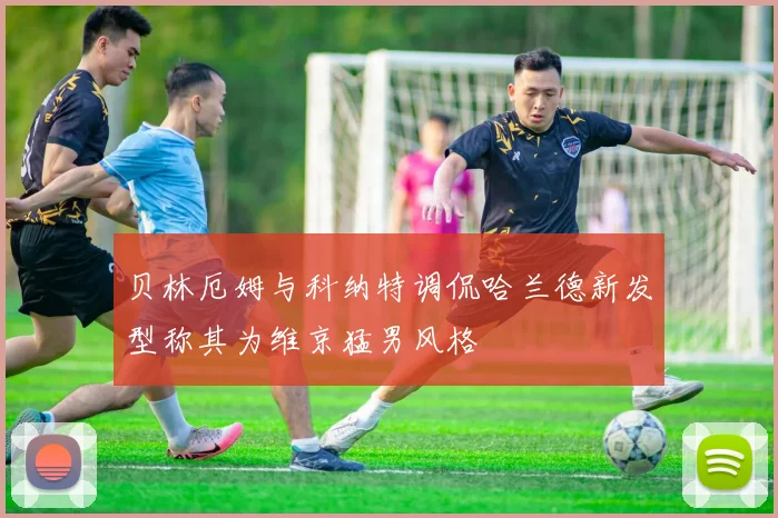 贝林厄姆与科纳特调侃哈兰德新发型称其为维京猛男风格