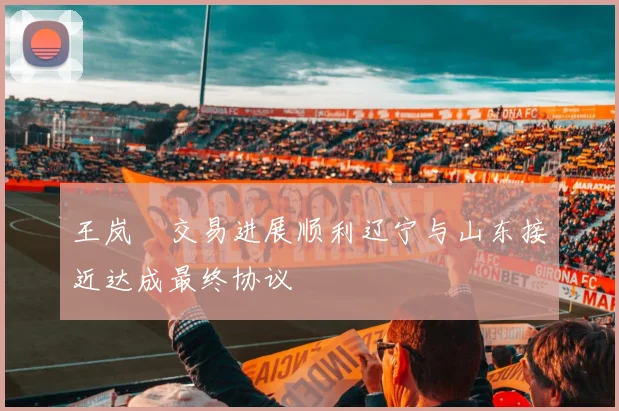 王岚嵚交易进展顺利辽宁与山东接近达成最终协议